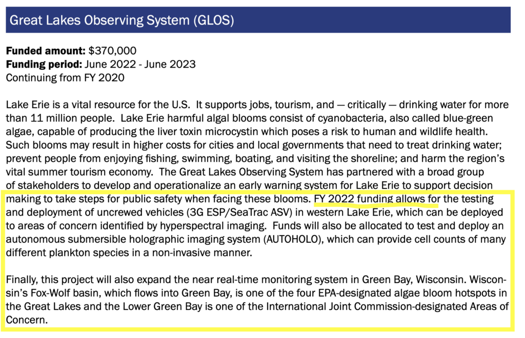A screenshot of a document that reads: Great Lakes Observing System. Funded amount $370,000. Funding period June 2022-2023. Continuing from FY 2020. Lake Erie is a vital resource for the U.S. It supports jobs, tourism, and — critically — drinking water for more than 11 million people. Lake Erie harmful algal blooms consist of cyanobacteria, also called blue-green algae, capable of producing the liver toxin microcystin which poses a risk to human and wildlife health. Such blooms may result in higher costs for cities and local governments that need to treat drinking water; prevent people from enjoying fishing, swimming, boating, and visiting the shoreline; and harm the region’s vital summer tourism economy. The Great Lakes Observing System has partnered with a broad group of stakeholders to develop and operationalize an early warning system for Lake Erie to support decision making to take steps for public safety when facing these blooms. FY 2022 funding allows for the testing and deployment of uncrewed vehicles (3G ESP/SeaTrac ASV) in western Lake Erie, which can be deployed to areas of concern identified by hyperspectral imaging. Funds will also be allocated to test and deploy an autonomous submersible holographic imaging system (AUTOHOLO), which can provide cell counts of many different plankton species in a non-invasive manner. Finally, this project will also expand the near real-time monitoring system in Green Bay, Wisconsin. Wiscon- sin’s Fox-Wolf basin, which flows into Green Bay, is one of the four EPA-designated algae bloom hotspots in the Great Lakes and the Lower Green Bay is one of the International Joint Commission-designated Areas of Concern